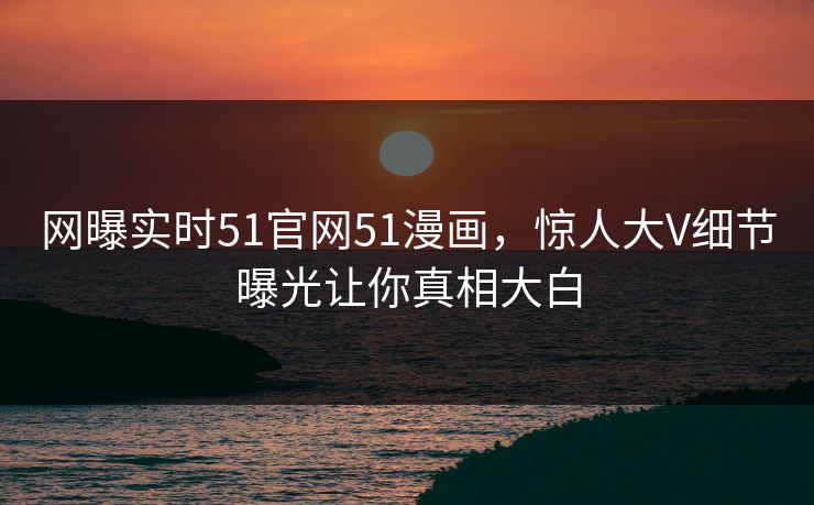 网曝实时51官网51漫画，惊人大V细节曝光让你真相大白