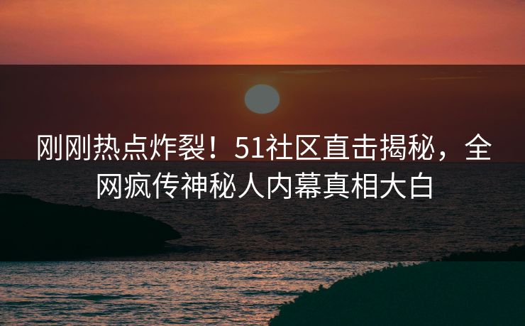 刚刚热点炸裂！51社区直击揭秘，全网疯传神秘人内幕真相大白
