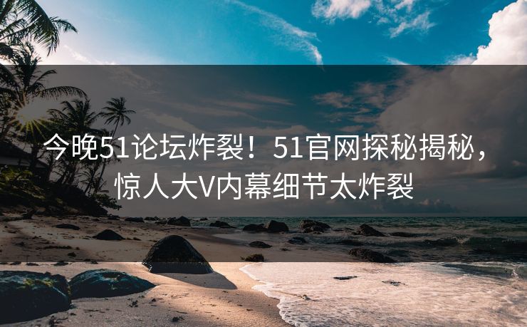今晚51论坛炸裂！51官网探秘揭秘，惊人大V内幕细节太炸裂