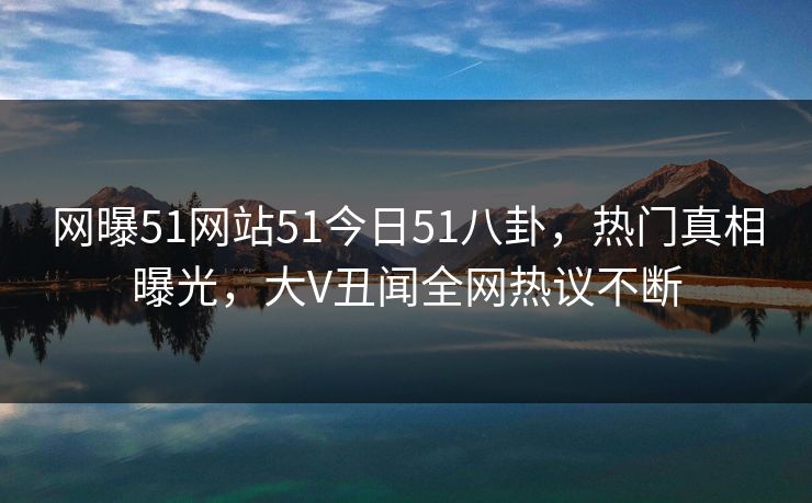 网曝51网站51今日51八卦，热门真相曝光，大V丑闻全网热议不断