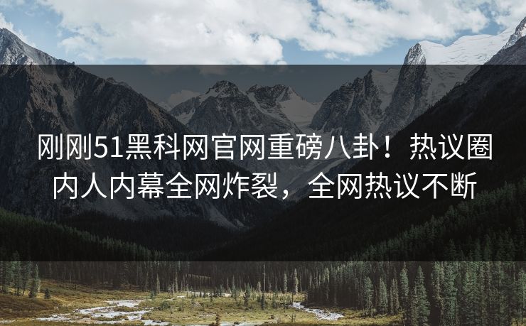 刚刚51黑科网官网重磅八卦！热议圈内人内幕全网炸裂，全网热议不断