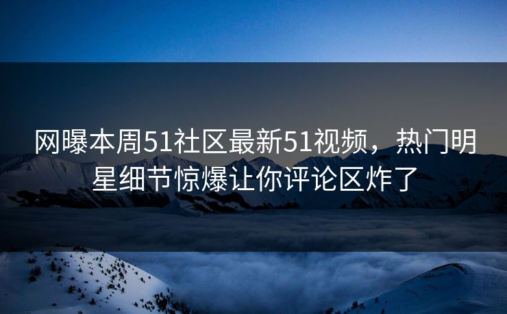网曝本周51社区最新51视频，热门明星细节惊爆让你评论区炸了