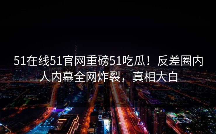 51在线51官网重磅51吃瓜！反差圈内人内幕全网炸裂，真相大白