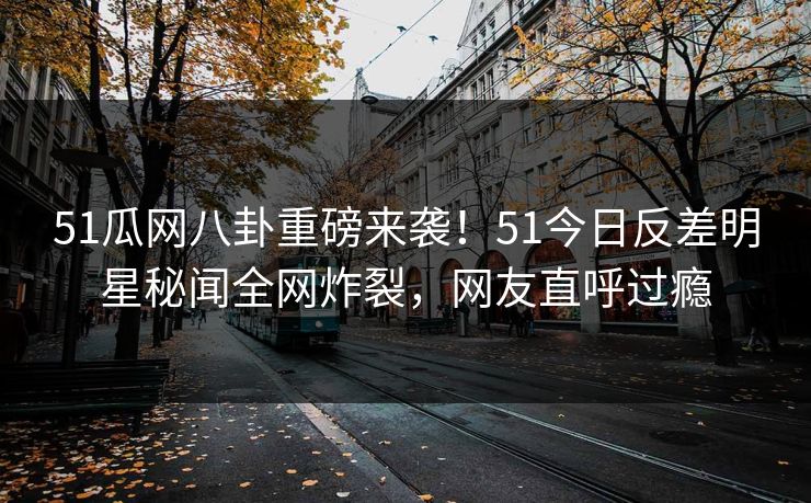 51瓜网八卦重磅来袭！51今日反差明星秘闻全网炸裂，网友直呼过瘾