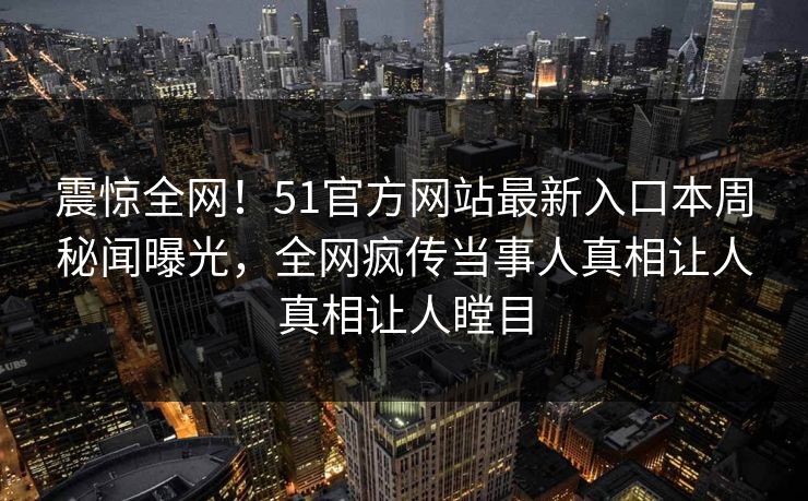 震惊全网!51官方网站最新入口本周秘闻曝光,全网疯传当事人真相让人真相让人瞠目