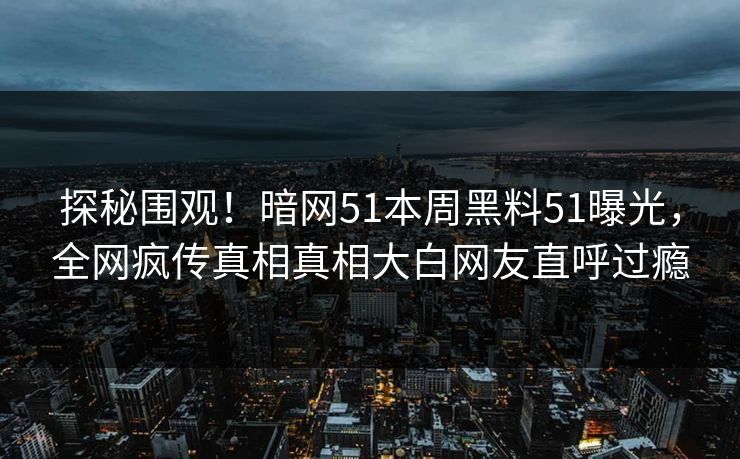 探秘围观!暗网51本周黑料51曝光,全网疯传真相真相大白网友直呼过瘾