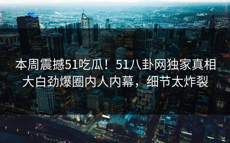 本周震撼51吃瓜！51八卦网独家真相大白劲爆圈内人内幕，细节太炸裂