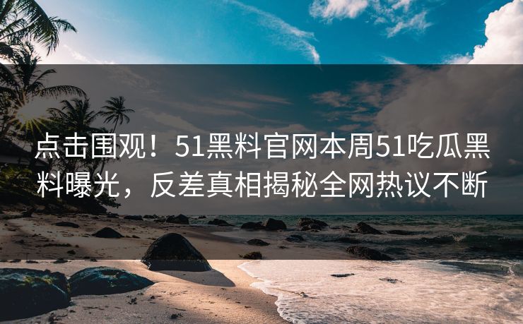 点击围观!51黑料官网本周51吃瓜黑料曝光,反差真相揭秘全网热议不断