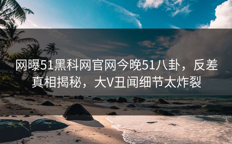 网曝51黑科网官网今晚51八卦，反差真相揭秘，大V丑闻细节太炸裂