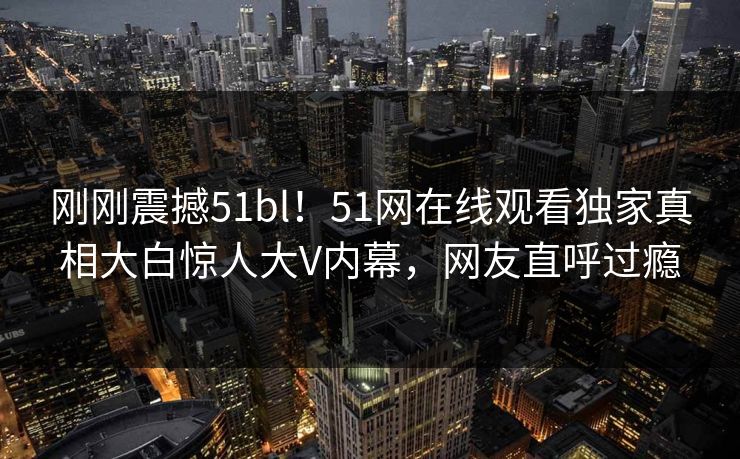 刚刚震撼51bl！51网在线观看独家真相大白惊人大V内幕，网友直呼过瘾