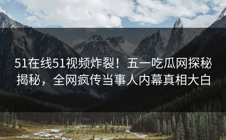 51在线51视频炸裂！五一吃瓜网探秘揭秘，全网疯传当事人内幕真相大白