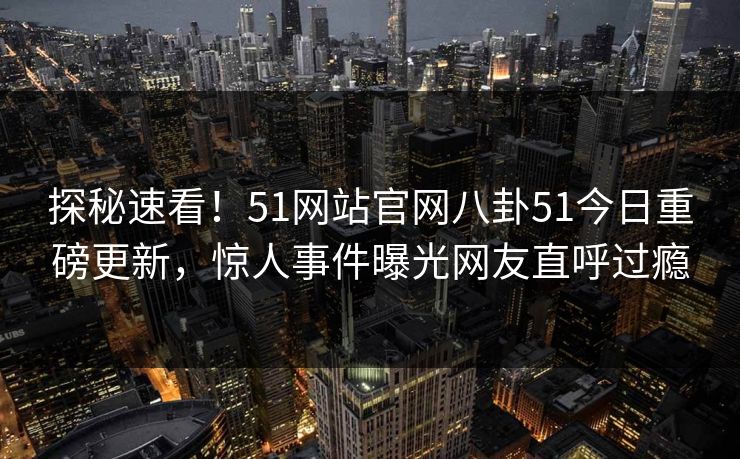 探秘速看！51网站官网八卦51今日重磅更新，惊人事件曝光网友直呼过瘾