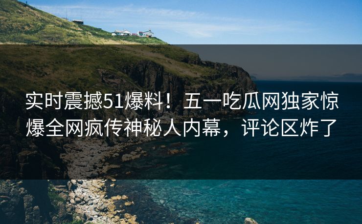 实时震撼51爆料!五一吃瓜网独家惊爆全网疯传神秘人内幕,评论区炸了