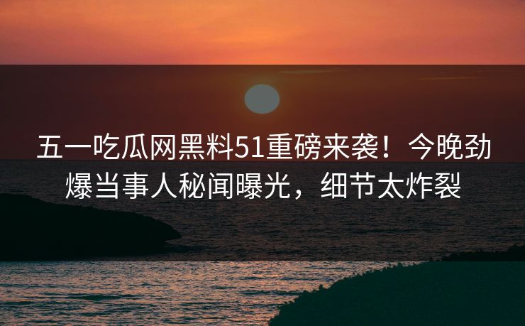 五一吃瓜网黑料51重磅来袭!今晚劲爆当事人秘闻曝光,细节太炸裂