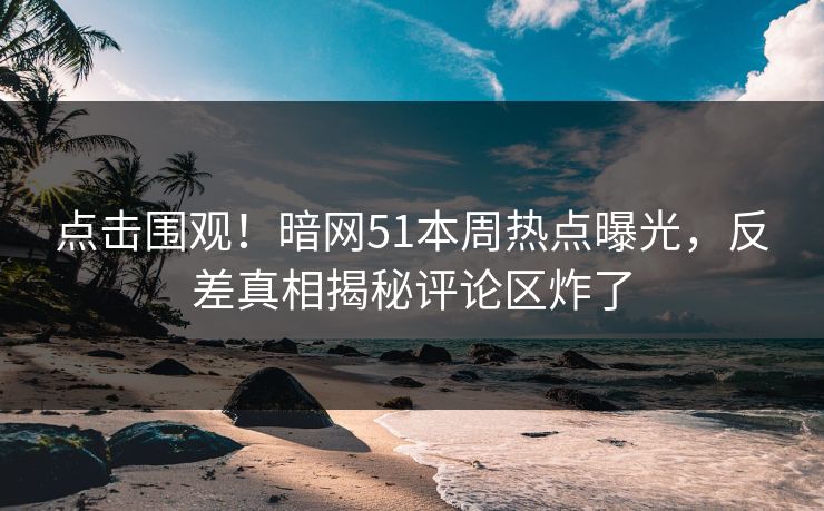 点击围观！暗网51本周热点曝光，反差真相揭秘评论区炸了