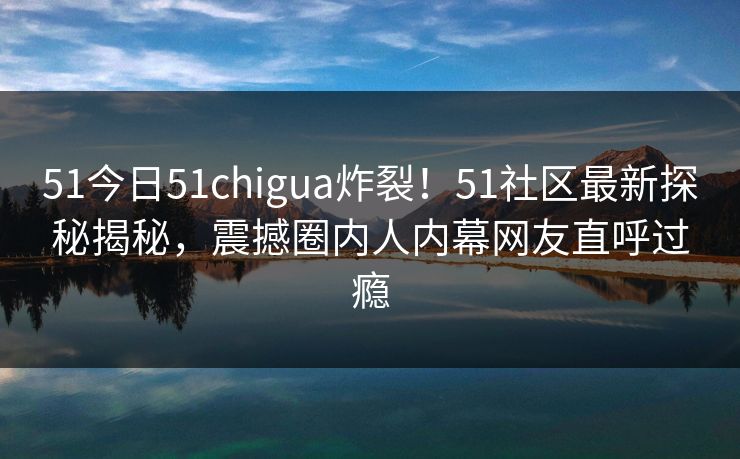 51今日51chigua炸裂！51社区最新探秘揭秘，震撼圈内人内幕网友直呼过瘾