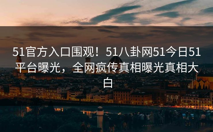 51官方入口围观！51八卦网51今日51平台曝光，全网疯传真相曝光真相大白