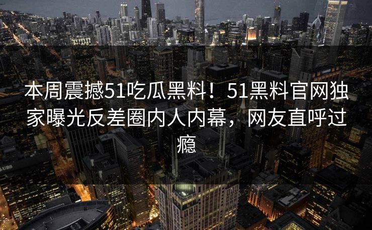 本周震撼51吃瓜黑料！51黑料官网独家曝光反差圈内人内幕，网友直呼过瘾