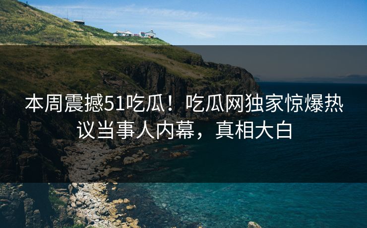 本周震撼51吃瓜！吃瓜网独家惊爆热议当事人内幕，真相大白