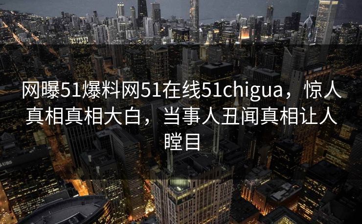 网曝51爆料网51在线51chigua，惊人真相真相大白，当事人丑闻真相让人瞠目