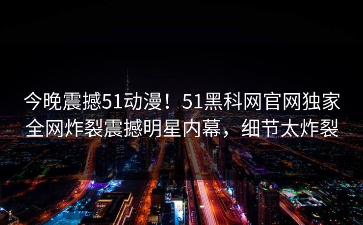 今晚震撼51动漫!51黑科网官网独家全网炸裂震撼明星内幕,细节太炸裂
