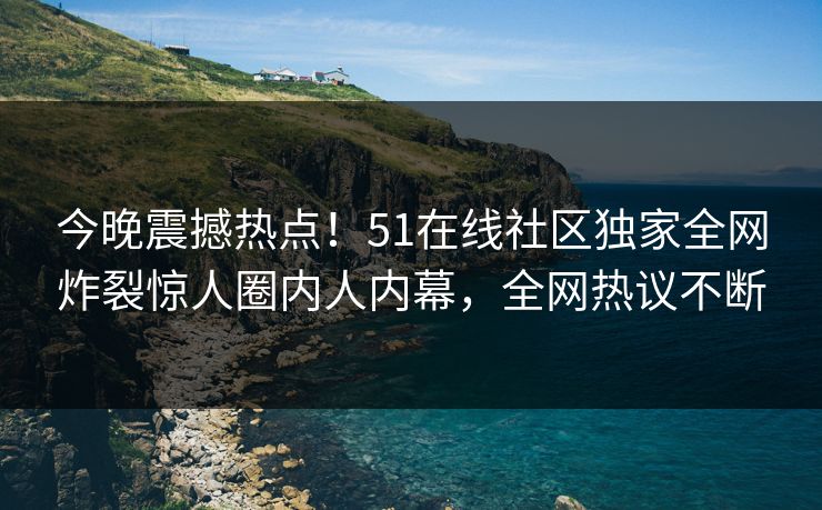 今晚震撼热点!51在线社区独家全网炸裂惊人圈内人内幕,全网热议不断