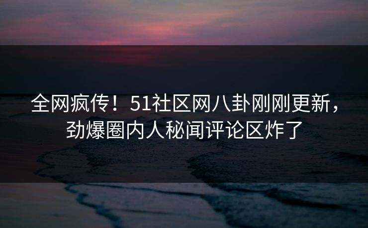 全网疯传!51社区网八卦刚刚更新,劲爆圈内人秘闻评论区炸了