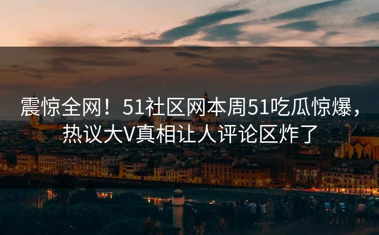 震惊全网！51社区网本周51吃瓜惊爆，热议大V真相让人评论区炸了