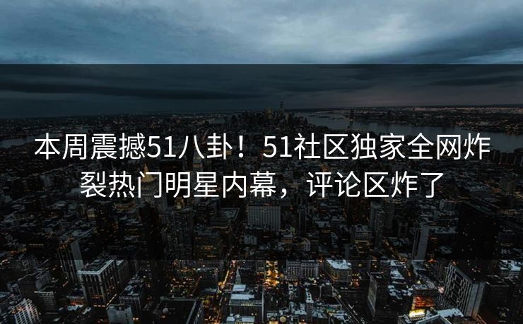 本周震撼51八卦！51社区独家全网炸裂热门明星内幕，评论区炸了