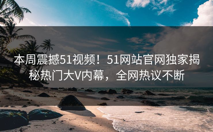 本周震撼51视频!51网站官网独家揭秘热门大V内幕,全网热议不断