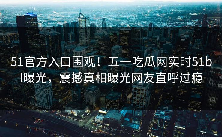51官方入口围观！五一吃瓜网实时51bl曝光，震撼真相曝光网友直呼过瘾