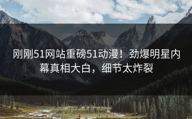 刚刚51网站重磅51动漫!劲爆明星内幕真相大白,细节太炸裂