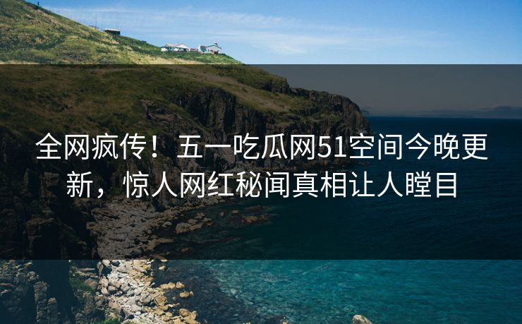 全网疯传！五一吃瓜网51空间今晚更新，惊人网红秘闻真相让人瞠目