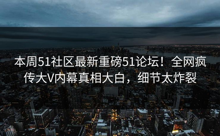 本周51社区最新重磅51论坛！全网疯传大V内幕真相大白，细节太炸裂