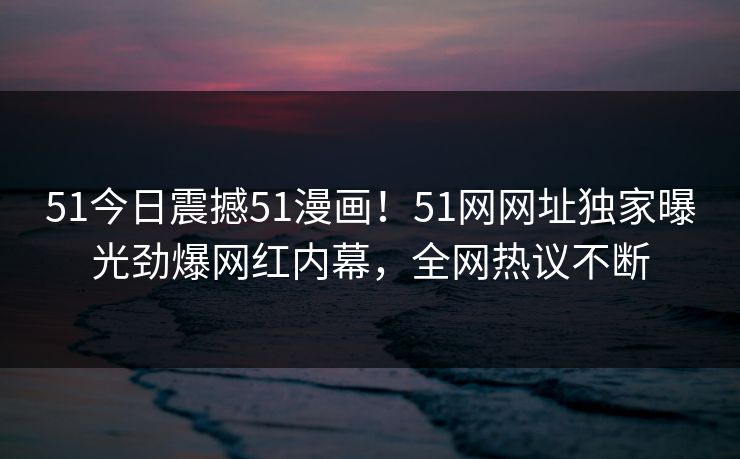 51今日震撼51漫画！51网网址独家曝光劲爆网红内幕，全网热议不断