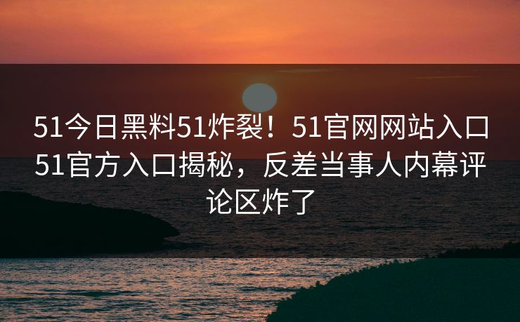 51今日黑料51炸裂！51官网网站入口51官方入口揭秘，反差当事人内幕评论区炸了