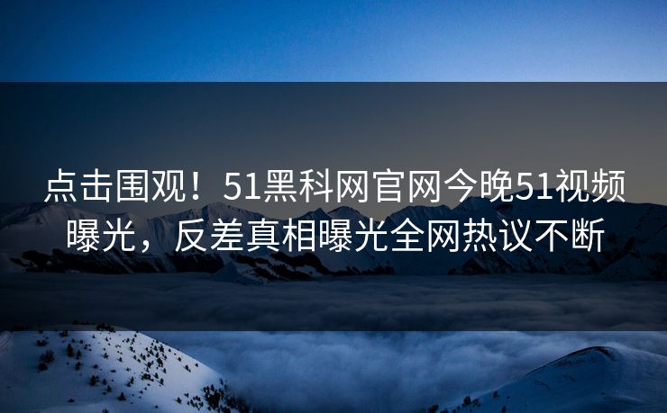 点击围观！51黑科网官网今晚51视频曝光，反差真相曝光全网热议不断