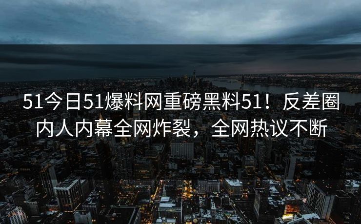 51今日51爆料网重磅黑料51!反差圈内人内幕全网炸裂,全网热议不断