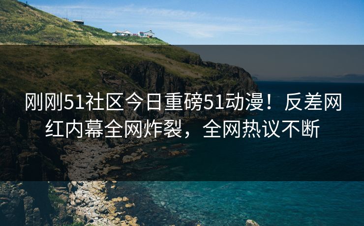 刚刚51社区今日重磅51动漫!反差网红内幕全网炸裂,全网热议不断
