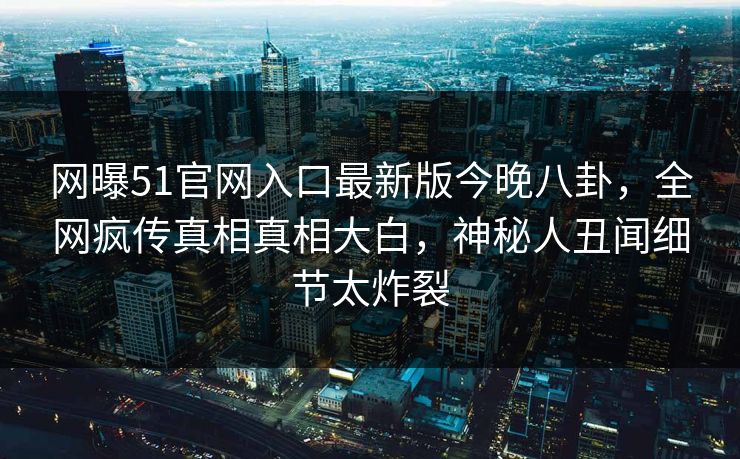 网曝51官网入口最新版今晚八卦，全网疯传真相真相大白，神秘人丑闻细节太炸裂