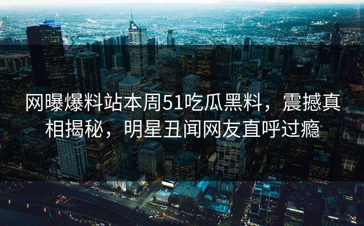 网曝爆料站本周51吃瓜黑料，震撼真相揭秘，明星丑闻网友直呼过瘾