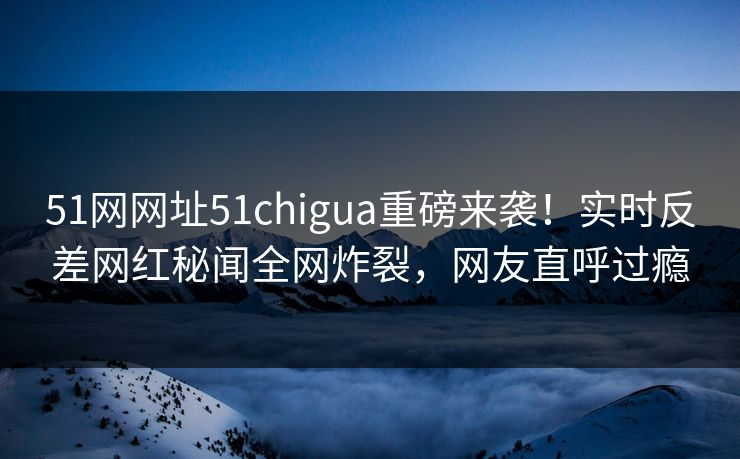 51网网址51chigua重磅来袭！实时反差网红秘闻全网炸裂，网友直呼过瘾