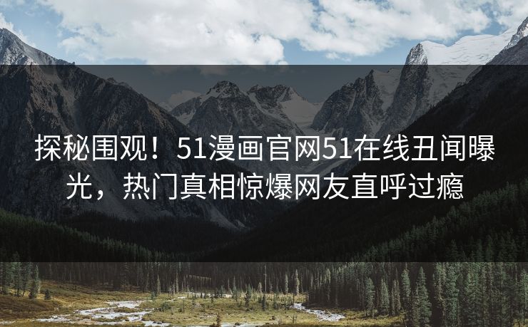 探秘围观！51漫画官网51在线丑闻曝光，热门真相惊爆网友直呼过瘾