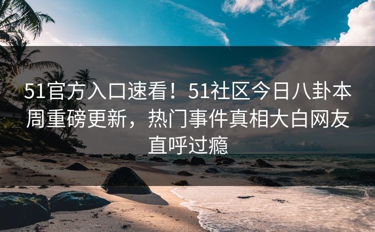 51官方入口速看！51社区今日八卦本周重磅更新，热门事件真相大白网友直呼过瘾