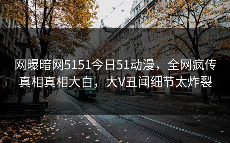 网曝暗网5151今日51动漫，全网疯传真相真相大白，大V丑闻细节太炸裂