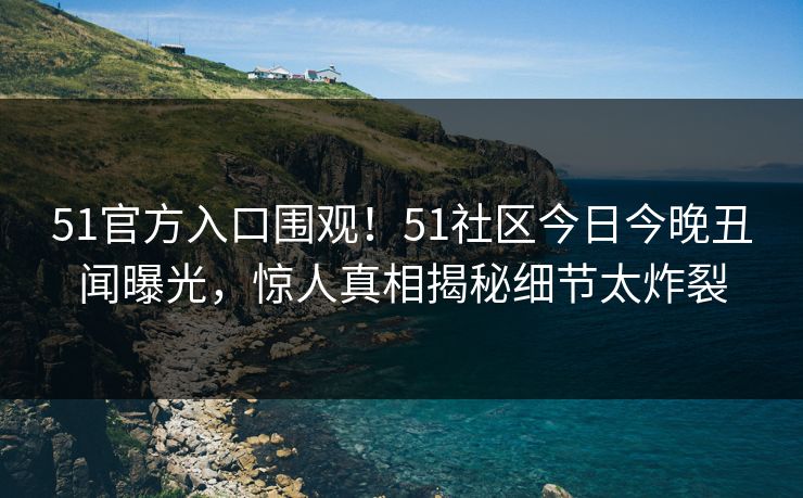 51官方入口围观！51社区今日今晚丑闻曝光，惊人真相揭秘细节太炸裂