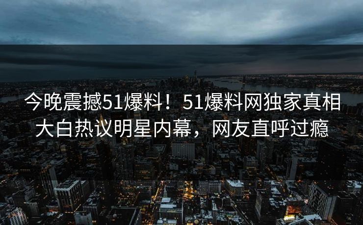今晚震撼51爆料!51爆料网独家真相大白热议明星内幕,网友直呼过瘾