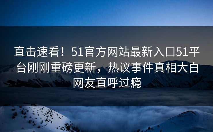直击速看!51官方网站最新入口51平台刚刚重磅更新,热议事件真相大白网友直呼过瘾