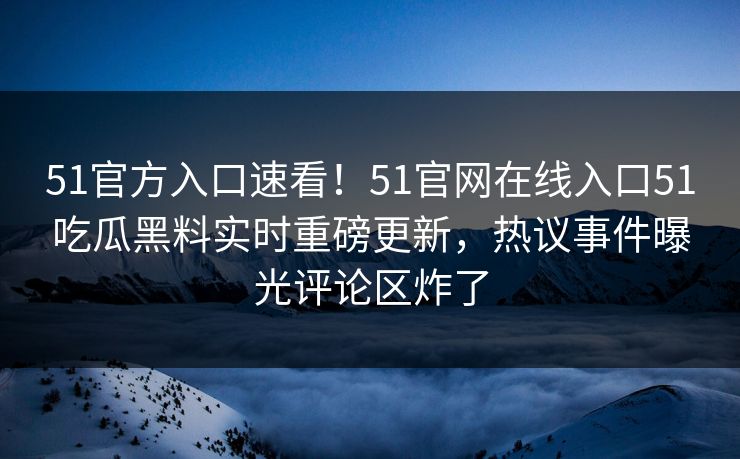 51官方入口速看！51官网在线入口51吃瓜黑料实时重磅更新，热议事件曝光评论区炸了