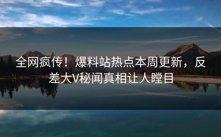 全网疯传！爆料站热点本周更新，反差大V秘闻真相让人瞠目